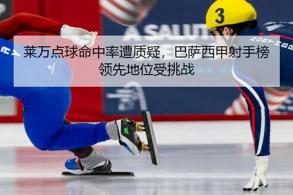 莱万点球命中率遭质疑，巴萨西甲射手榜领先地位受挑战