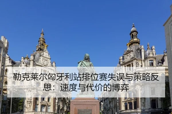 勒克莱尔匈牙利站排位赛失误与策略反思：速度与代价的博弈