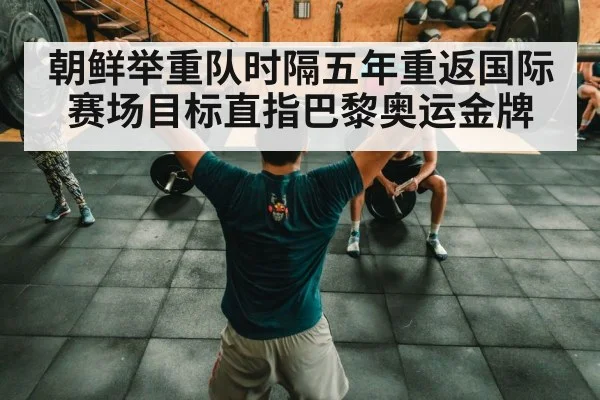 朝鲜举重队时隔五年重返国际赛场目标直指巴黎奥运金牌