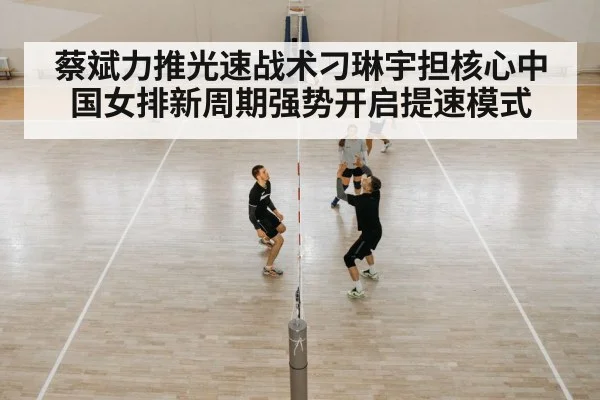 蔡斌力推光速战术刁琳宇担核心中国女排新周期强势开启提速模式