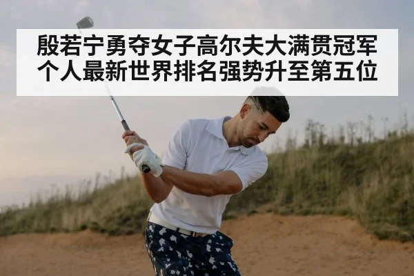 殷若宁勇夺女子高尔夫大满贯冠军个人最新世界排名强势升至第五位